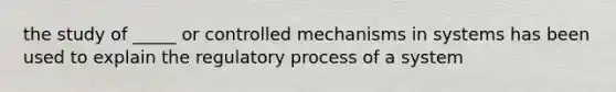 the study of _____ or controlled mechanisms in systems has been used to explain the regulatory process of a system