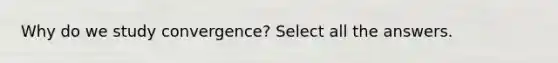 Why do we study convergence? Select all the answers.