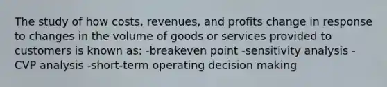 The study of how costs, revenues, and profits change in response to changes in the volume of goods or services provided to customers is known as: -breakeven point -sensitivity analysis -CVP analysis -short-term operating decision making