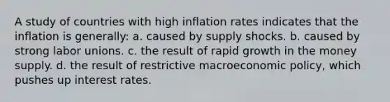 A study of countries with high inflation rates indicates that the inflation is generally: a. caused by supply shocks. b. caused by strong labor unions. c. the result of rapid growth in the money supply. d. the result of restrictive macroeconomic policy, which pushes up interest rates.