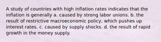 A study of countries with high inflation rates indicates that the inflation is generally a. caused by strong labor unions. b. the result of restrictive macroeconomic policy, which pushes up interest rates. c. caused by supply shocks. d. the result of rapid growth in the money supply.