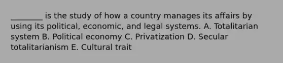 ​________ is the study of how a country manages its affairs by using its​ political, economic, and legal systems. A. Totalitarian system B. Political economy C. Privatization D. Secular totalitarianism E. Cultural trait