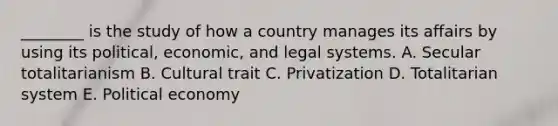 ​________ is the study of how a country manages its affairs by using its​ political, economic, and legal systems. A. Secular totalitarianism B. Cultural trait C. Privatization D. Totalitarian system E. Political economy