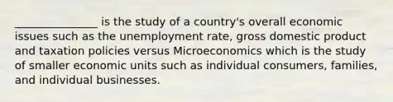 _______________ is the study of a country's overall economic issues such as the unemployment rate, gross domestic product and taxation policies versus Microeconomics which is the study of smaller economic units such as individual consumers, families, and individual businesses.