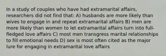 In a study of couples who have had extramarital affairs, researchers did not find that: A) husbands are more likely than wives to engage in and repeat extramarital affairs B) men are more likely than women to let extramarital affairs turn into full-fledged love affairs C) most men transgress marital relationships to fill emotional needs D) sex is most often cited as the major lure for engaging in extramarital love affairs