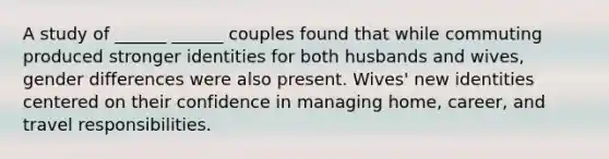 A study of ______ ______ couples found that while commuting produced stronger identities for both husbands and wives, gender differences were also present. Wives' new identities centered on their confidence in managing home, career, and travel responsibilities.