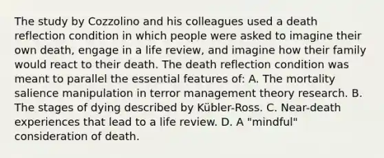 The study by Cozzolino and his colleagues used a death reflection condition in which people were asked to imagine their own death, engage in a life review, and imagine how their family would react to their death. The death reflection condition was meant to parallel the essential features of: A. The mortality salience manipulation in terror management theory research. B. The stages of dying described by Kübler-Ross. C. Near-death experiences that lead to a life review. D. A "mindful" consideration of death.