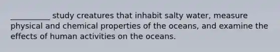 __________ study creatures that inhabit salty water, measure physical and chemical properties of the oceans, and examine the effects of human activities on the oceans.