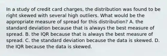 In a study of credit card charges, the distribution was found to be right skewed with several high outliers. What would be the appropriate measure of spread for this distribution? A. the standard deviation because that is always the best measure of spread. B. the IQR because that is always the best measure of spread. C. the standard deviation because the data is skewed. D. the IQR because the data is skewed.