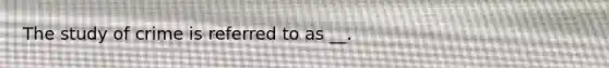 The study of crime is referred to as __.