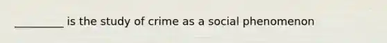 _________ is the study of crime as a social phenomenon