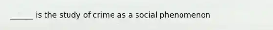 ______ is the study of crime as a social phenomenon