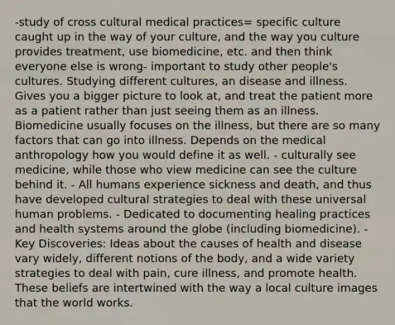 -study of cross cultural medical practices= specific culture caught up in the way of your culture, and the way you culture provides treatment, use biomedicine, etc. and then think everyone else is wrong- important to study other people's cultures. Studying different cultures, an disease and illness. Gives you a bigger picture to look at, and treat the patient more as a patient rather than just seeing them as an illness. Biomedicine usually focuses on the illness, but there are so many factors that can go into illness. Depends on the medical anthropology how you would define it as well. - culturally see medicine, while those who view medicine can see the culture behind it. - All humans experience sickness and death, and thus have developed cultural strategies to deal with these universal human problems. - Dedicated to documenting healing practices and health systems around the globe (including biomedicine). - Key Discoveries: Ideas about the causes of health and disease vary widely, different notions of the body, and a wide variety strategies to deal with pain, cure illness, and promote health. These beliefs are intertwined with the way a local culture images that the world works.