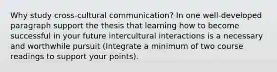 Why study cross-cultural communication? In one well-developed paragraph support the thesis that learning how to become successful in your future intercultural interactions is a necessary and worthwhile pursuit (Integrate a minimum of two course readings to support your points).