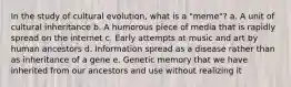 In the study of cultural evolution, what is a "meme"? a. A unit of cultural inheritance b. A humorous piece of media that is rapidly spread on the internet c. Early attempts at music and art by human ancestors d. Information spread as a disease rather than as inheritance of a gene e. Genetic memory that we have inherited from our ancestors and use without realizing it