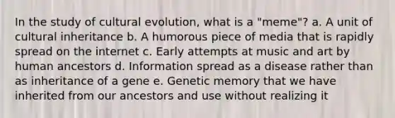 In the study of cultural evolution, what is a "meme"? a. A unit of cultural inheritance b. A humorous piece of media that is rapidly spread on the internet c. Early attempts at music and art by human ancestors d. Information spread as a disease rather than as inheritance of a gene e. Genetic memory that we have inherited from our ancestors and use without realizing it