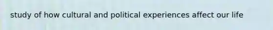 study of how cultural and political experiences affect our life