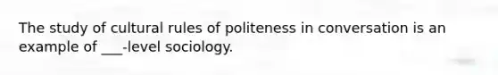 The study of cultural rules of politeness in conversation is an example of ___-level sociology.