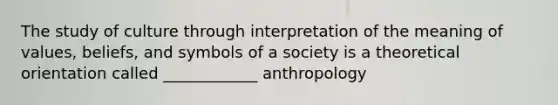 The study of culture through interpretation of the meaning of values, beliefs, and symbols of a society is a theoretical orientation called ____________ anthropology