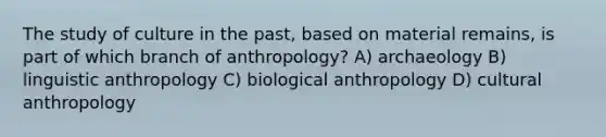 The study of culture in the past, based on material remains, is part of which branch of anthropology? A) archaeology B) linguistic anthropology C) biological anthropology D) cultural anthropology