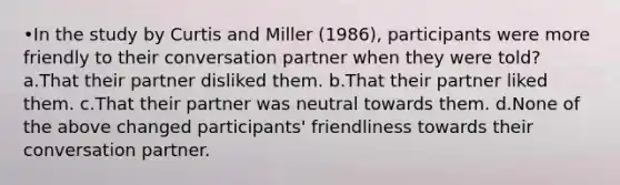 •In the study by Curtis and Miller (1986), participants were more friendly to their conversation partner when they were told? a.That their partner disliked them. b.That their partner liked them. c.That their partner was neutral towards them. d.None of the above changed participants' friendliness towards their conversation partner.