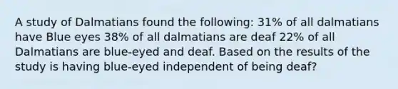 A study of Dalmatians found the following: 31% of all dalmatians have Blue eyes 38% of all dalmatians are deaf 22% of all Dalmatians are blue-eyed and deaf. Based on the results of the study is having blue-eyed independent of being deaf?