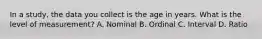 In a study, the data you collect is the age in years. What is the level of measurement? A. Nominal B. Ordinal C. Interval D. Ratio