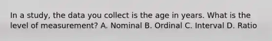 In a study, the data you collect is the age in years. What is the level of measurement? A. Nominal B. Ordinal C. Interval D. Ratio