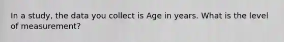 In a study, the data you collect is Age in years. What is the level of measurement?