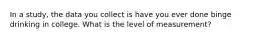 In a study, the data you collect is have you ever done binge drinking in college. What is the level of measurement?