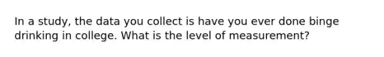 In a study, the data you collect is have you ever done binge drinking in college. What is the level of measurement?