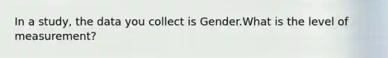 In a study, the data you collect is Gender.What is the level of measurement?