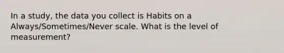 In a study, the data you collect is Habits on a Always/Sometimes/Never scale. What is the level of measurement?