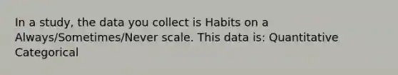 In a study, the data you collect is Habits on a Always/Sometimes/Never scale. This data is: Quantitative Categorical