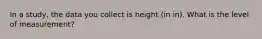 In a study, the data you collect is height (in in). What is the level of measurement?