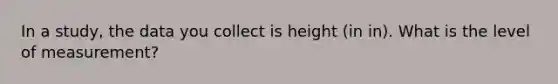 In a study, the data you collect is height (in in). What is the level of measurement?