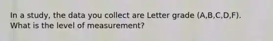 In a study, the data you collect are Letter grade (A,B,C,D,F). What is the level of measurement?