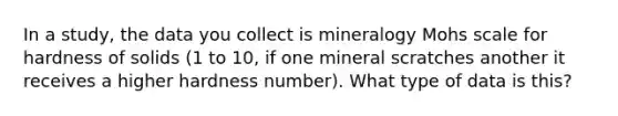 In a study, the data you collect is mineralogy Mohs scale for hardness of solids (1 to 10, if one mineral scratches another it receives a higher hardness number). What type of data is this?