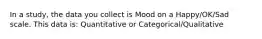 In a study, the data you collect is Mood on a Happy/OK/Sad scale. This data is: Quantitative or Categorical/Qualitative