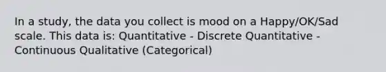 In a study, the data you collect is mood on a Happy/OK/Sad scale. This data is: Quantitative - Discrete Quantitative - Continuous Qualitative (Categorical)