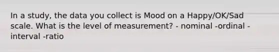 In a study, the data you collect is Mood on a Happy/OK/Sad scale. What is the level of measurement? - nominal -ordinal -interval -ratio