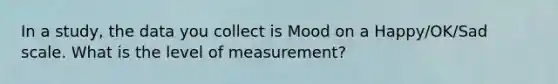 In a study, the data you collect is Mood on a Happy/OK/Sad scale. What is the level of measurement?