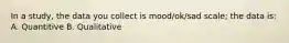 In a study, the data you collect is mood/ok/sad scale; the data is: A. Quantitive B. Qualitative