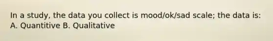 In a study, the data you collect is mood/ok/sad scale; the data is: A. Quantitive B. Qualitative