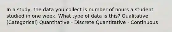 In a study, the data you collect is number of hours a student studied in one week. What type of data is this? Qualitative (Categorical) Quantitative - Discrete Quantitative - Continuous