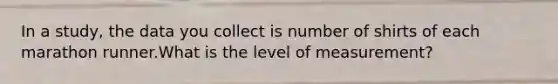 In a study, the data you collect is number of shirts of each marathon runner.What is the level of measurement?