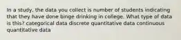 In a study, the data you collect is number of students indicating that they have done binge drinking in college. What type of data is this? categorical data discrete quantitative data continuous quantitative data