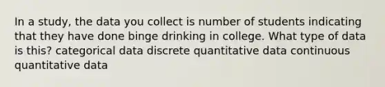 In a study, the data you collect is number of students indicating that they have done binge drinking in college. What type of data is this? categorical data discrete quantitative data continuous quantitative data