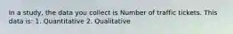 In a study, the data you collect is Number of traffic tickets. This data is: 1. Quantitative 2. Qualitative