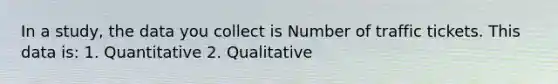 In a study, the data you collect is Number of traffic tickets. This data is: 1. Quantitative 2. Qualitative